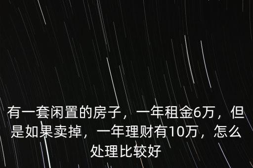 有一套閑置的房子，一年租金6萬，但是如果賣掉，一年理財(cái)有10萬，怎么處理比較好