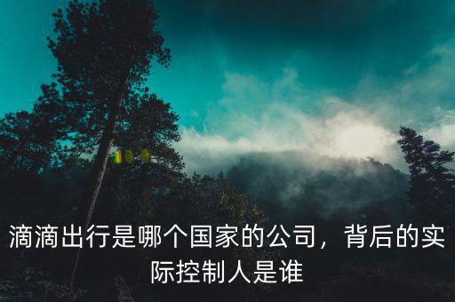 滴滴出行是哪個國家的公司，背后的實際控制人是誰