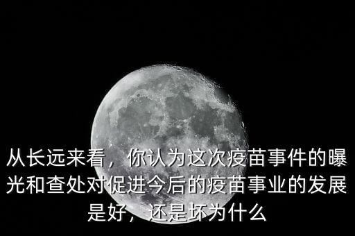 從長遠來看，你認為這次疫苗事件的曝光和查處對促進今后的疫苗事業(yè)的發(fā)展是好，還是壞為什么