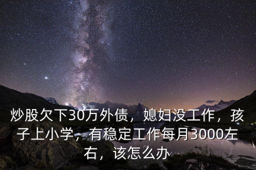 炒股欠下30萬外債，媳婦沒工作，孩子上小學，有穩(wěn)定工作每月3000左右，該怎么辦