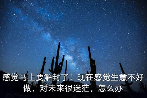 感覺馬上要解封了！現(xiàn)在感覺生意不好做，對未來很迷茫，怎么辦