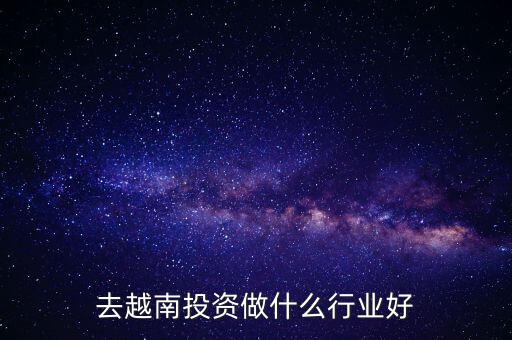 在越南投資什么比較好,去越南投資做什么行業(yè)好