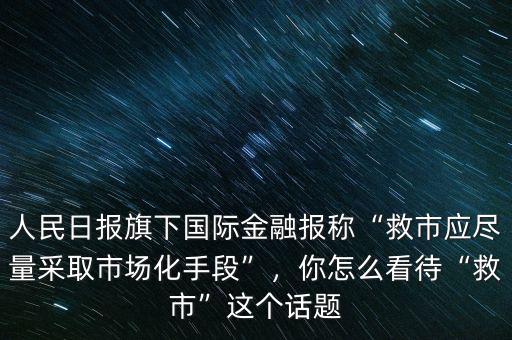 人民日?qǐng)?bào)旗下國(guó)際金融報(bào)稱“救市應(yīng)盡量采取市場(chǎng)化手段”，你怎么看待“救市”這個(gè)話題