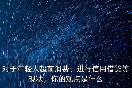 對于年輕人超前消費(fèi)、進(jìn)行信用借貸等現(xiàn)狀，你的觀點(diǎn)是什么