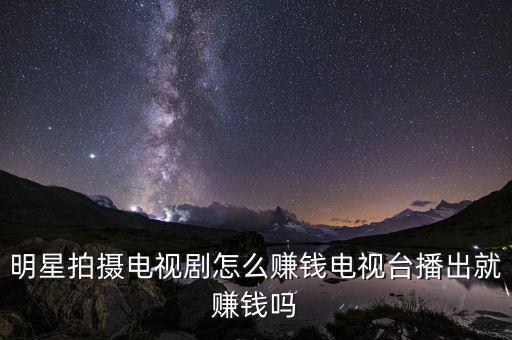 明星拍攝電視劇怎么賺錢電視臺(tái)播出就賺錢嗎