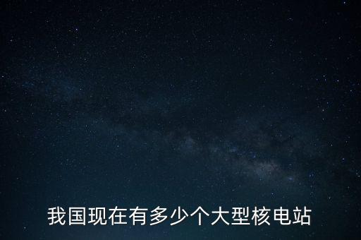 中國(guó)需要多少座核電站,我國(guó)現(xiàn)在有多少個(gè)大型核電站