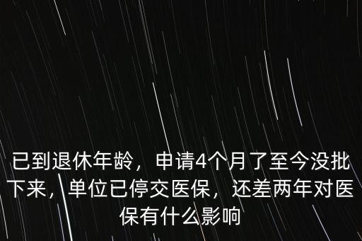 已到退休年齡，申請(qǐng)4個(gè)月了至今沒(méi)批下來(lái)，單位已停交醫(yī)保，還差兩年對(duì)醫(yī)保有什么影響