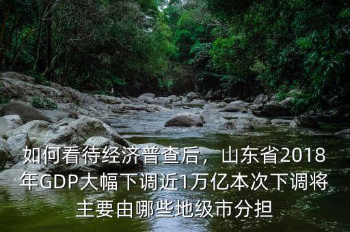 如何看待經(jīng)濟(jì)普查后，山東省2018年GDP大幅下調(diào)近1萬億本次下調(diào)將主要由哪些地級市分擔(dān)