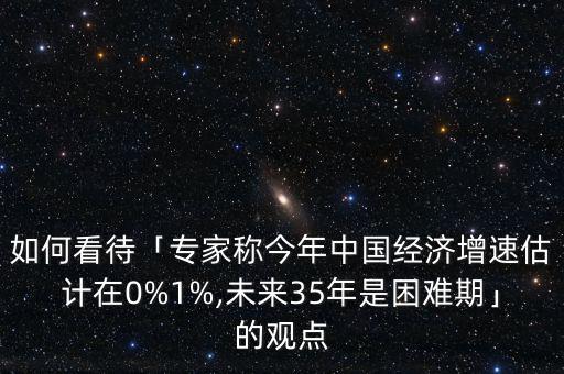 如何看待「專家稱今年中國經(jīng)濟增速估計在0%1%,未來35年是困難期」的觀點