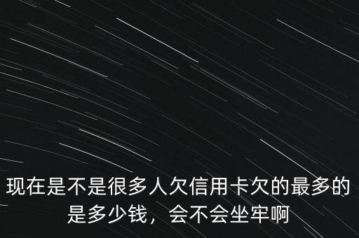 現(xiàn)在是不是很多人欠信用卡欠的最多的是多少錢，會不會坐牢啊