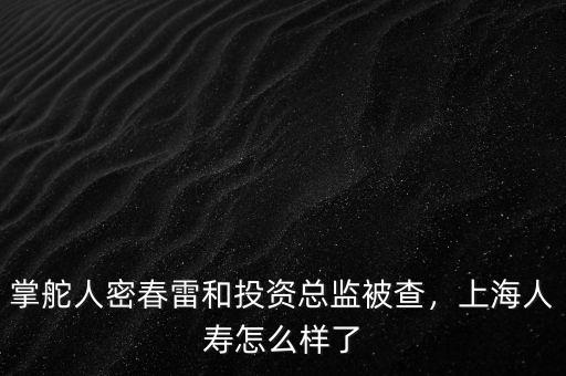 掌舵人密春雷和投資總監(jiān)被查，上海人壽怎么樣了