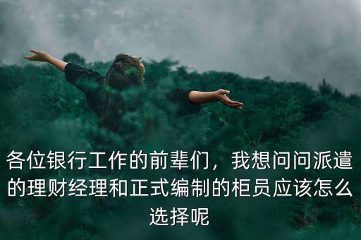 各位銀行工作的前輩們，我想問問派遣的理財(cái)經(jīng)理和正式編制的柜員應(yīng)該怎么選擇呢