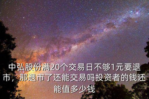 中弘股份滿20個(gè)交易日不夠1元要退市，那退市了還能交易嗎投資者的錢還能值多少錢