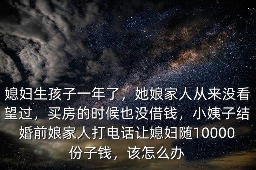 媳婦生孩子一年了，她娘家人從來(lái)沒(méi)看望過(guò)，買(mǎi)房的時(shí)候也沒(méi)借錢(qián)，小姨子結(jié)婚前娘家人打電話讓媳婦隨10000份子錢(qián)，該怎么辦