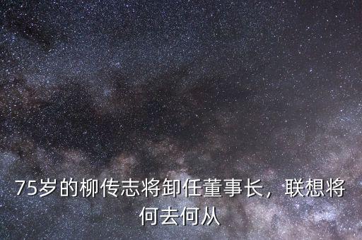 75歲的柳傳志將卸任董事長(zhǎng)，聯(lián)想將何去何從