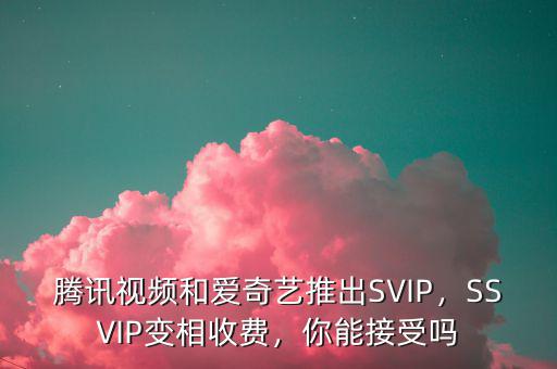 騰訊視頻和愛奇藝推出SVIP，SSVIP變相收費(fèi)，你能接受嗎