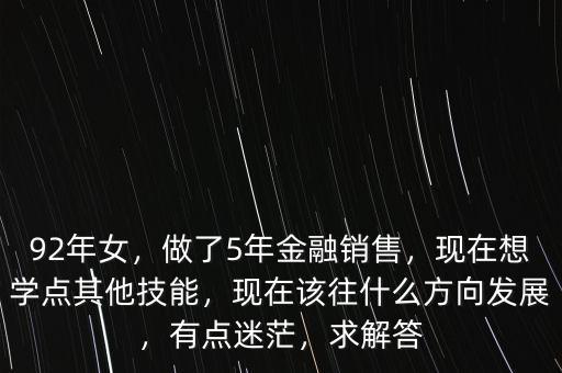 92年女，做了5年金融銷售，現(xiàn)在想學(xué)點(diǎn)其他技能，現(xiàn)在該往什么方向發(fā)展，有點(diǎn)迷茫，求解答