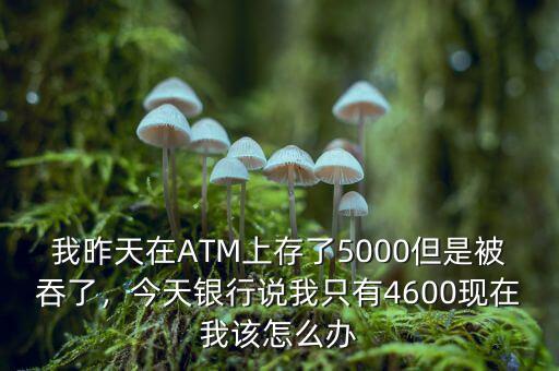 我昨天在ATM上存了5000但是被吞了，今天銀行說我只有4600現(xiàn)在我該怎么辦