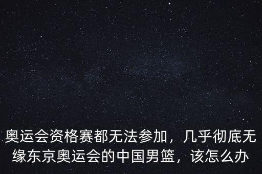 奧運會資格賽都無法參加，幾乎徹底無緣東京奧運會的中國男籃，該怎么辦