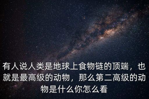 有人說人類是地球上食物鏈的頂端，也就是最高級的動物，那么第二高級的動物是什么你怎么看