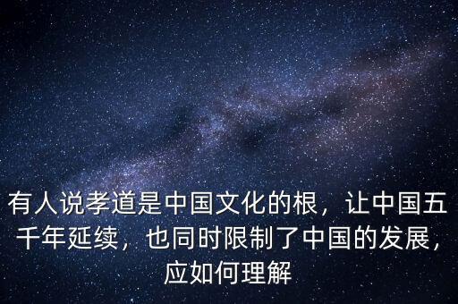 有人說孝道是中國文化的根，讓中國五千年延續(xù)，也同時(shí)限制了中國的發(fā)展，應(yīng)如何理解