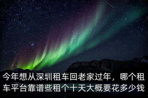 今年想從深圳租車回老家過年，哪個租車平臺靠譜些租個十天大概要花多少錢