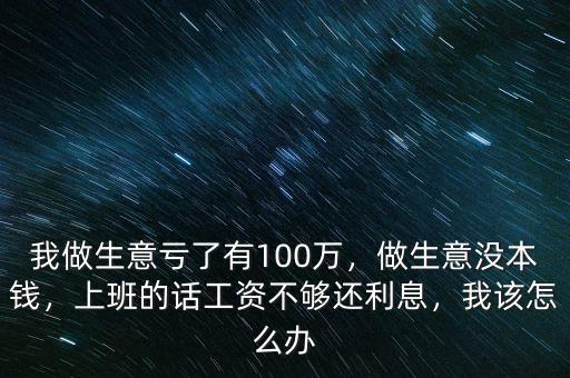 我做生意虧了有100萬，做生意沒本錢，上班的話工資不夠還利息，我該怎么辦