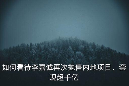 如何看待李嘉誠再次拋售內(nèi)地項目，套現(xiàn)超千億