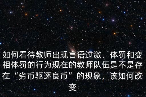 如何看待教師出現(xiàn)言語過激、體罰和變相體罰的行為現(xiàn)在的教師隊(duì)伍是不是存在“劣幣驅(qū)逐良幣”的現(xiàn)象，該如何改變