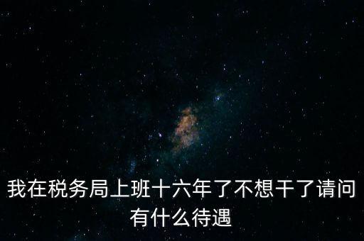 我在稅務局上班十六年了不想干了請問有什么待遇