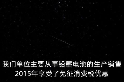 我們單位主要從事鉛蓄電池的生產銷售2015年享受了免征消費稅優(yōu)惠