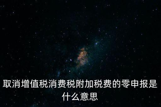 取消增值稅消費稅附加稅費的零申報是什么意思