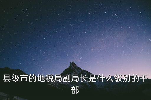 縣地稅局長(zhǎng)是什么級(jí)別，縣級(jí)市的地稅局副局長(zhǎng)是什么級(jí)別的干部