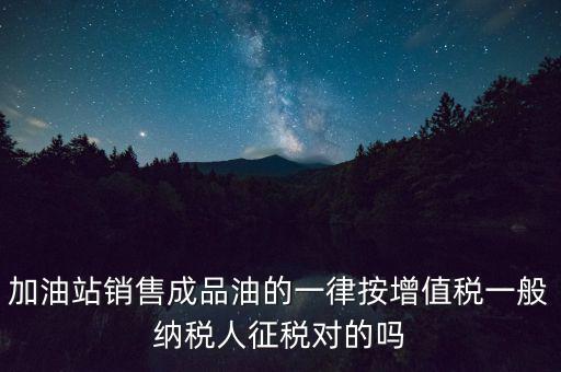 成品油銷售交什么稅，加油站銷售成品油的一律按增值稅一般納稅人征稅對的嗎