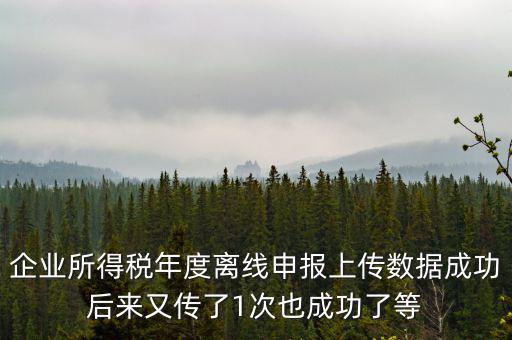 企業(yè)所得稅年度離線申報(bào)上傳數(shù)據(jù)成功后來又傳了1次也成功了等