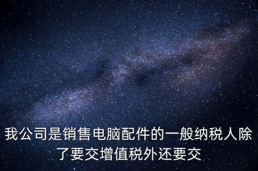 銷售企業(yè)交什么稅，我公司是銷售電腦配件的一般納稅人除了要交增值稅外還要交