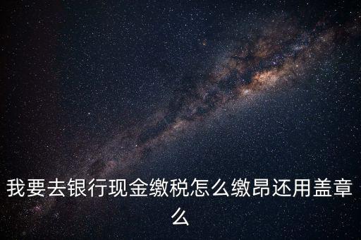 我要去銀行現(xiàn)金繳稅怎么繳昂還用蓋章么