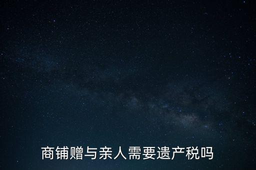 商鋪贈與親人需要遺產(chǎn)稅嗎