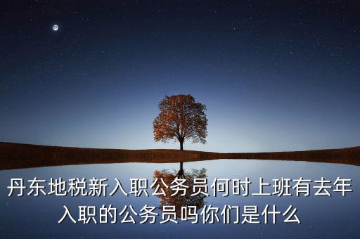 丹東國稅什么時候報道，丹東地稅新入職公務(wù)員何時上班有去年入職的公務(wù)員嗎你們是什么