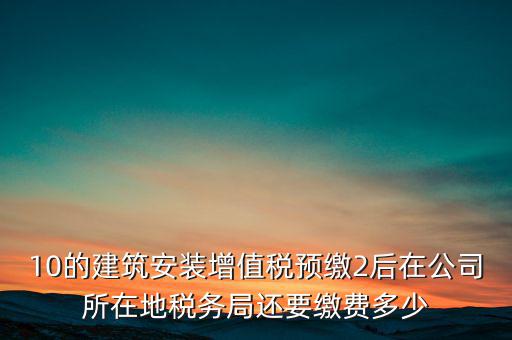 安裝為什么預繳稅金，10的建筑安裝增值稅預繳2后在公司所在地稅務(wù)局還要繳費多少