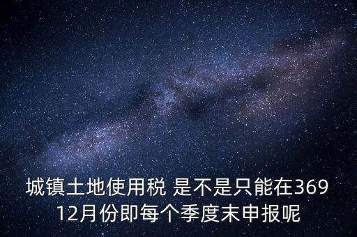 城鎮(zhèn)土地使用稅 是不是只能在36912月份即每個季度末申報呢