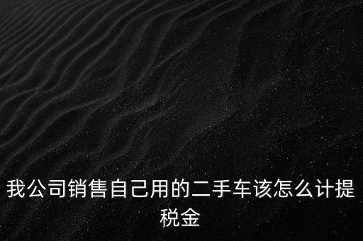 銷售二手車交什么稅，我公司銷售自己用的二手車該怎么計提稅金