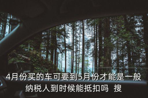 4月份買的車可要到5月份才能是一般納稅人到時候能抵扣嗎  搜