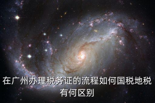 在廣州辦理稅務(wù)證的流程如何國(guó)稅地稅有何區(qū)別