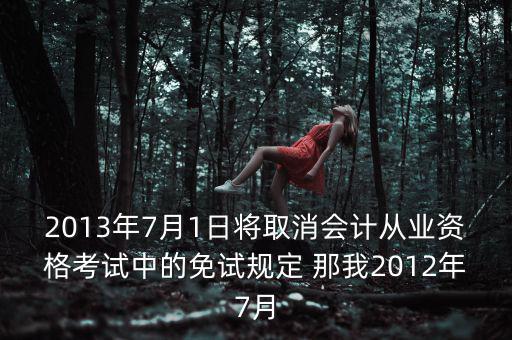 2013年7月1日將取消會(huì)計(jì)從業(yè)資格考試中的免試規(guī)定 那我2012年7月