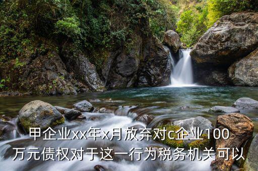 甲企業(yè)xx年x月放棄對(duì)c企業(yè)100萬(wàn)元債權(quán)對(duì)于這一行為稅務(wù)機(jī)關(guān)可以