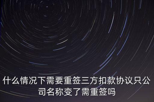 什么變更需要重簽三方協(xié)議，什么情況下需要重簽三方扣款協(xié)議只公司名稱變了需重簽嗎