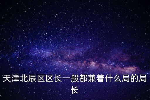 天津北辰區(qū)區(qū)長一般都兼著什么局的局長