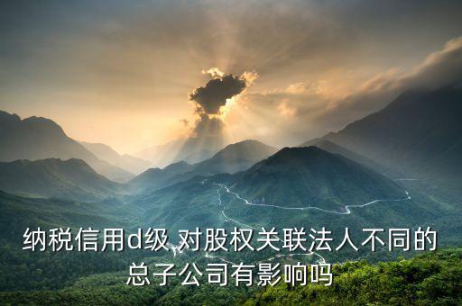 稅務評級為d影響什么影響，企業(yè)納稅信用等級最低D級對企業(yè)會計人員的影響