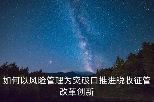 如何落實征管改革，如何以風(fēng)險管理為突破口推進稅收征管改革創(chuàng)新